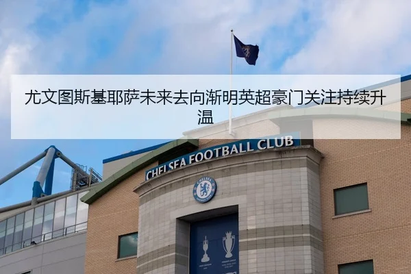 尤文图斯基耶萨未来去向渐明英超豪门关注持续升温
