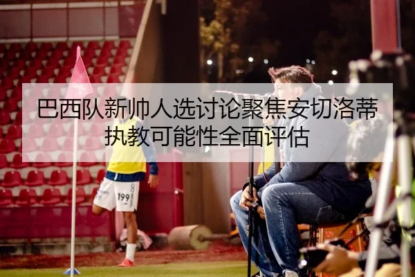 巴西队新帅人选讨论聚焦安切洛蒂执教可能性全面评估