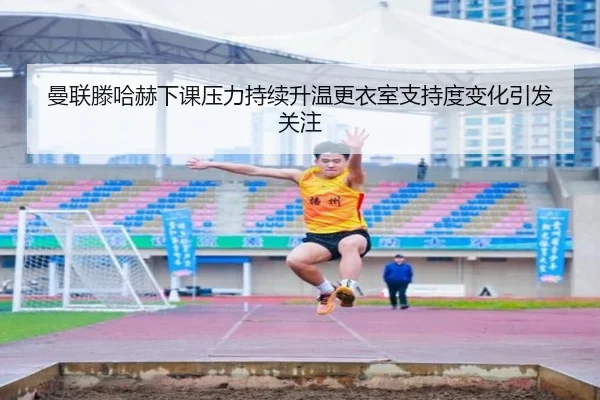 曼联滕哈赫下课压力持续升温更衣室支持度变化引发关注