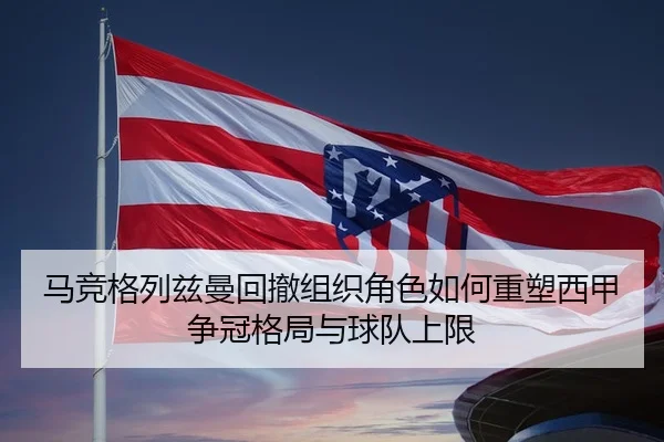 马竞格列兹曼回撤组织角色如何重塑西甲争冠格局与球队上限