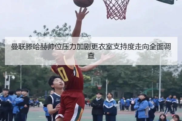 曼联滕哈赫帅位压力加剧更衣室支持度走向全面调查