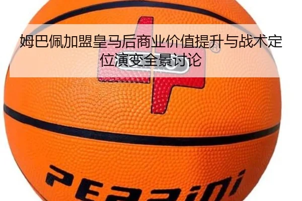 姆巴佩加盟皇马后商业价值提升与战术定位演变全景讨论